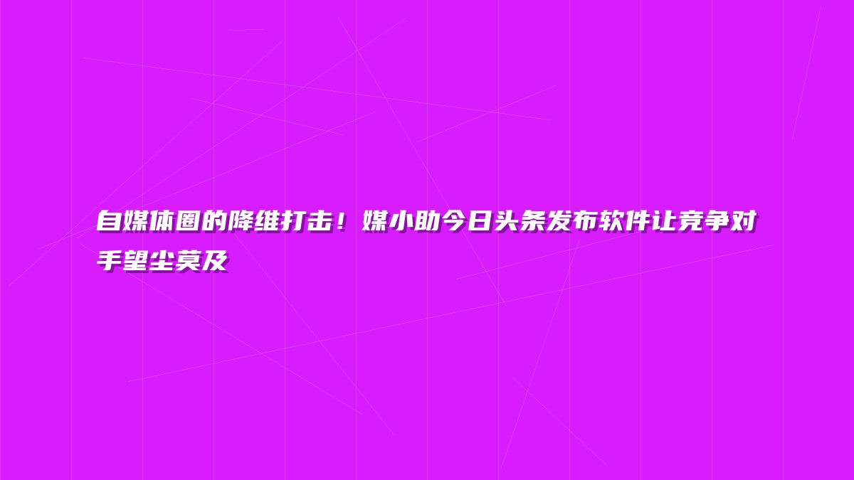 自媒体圈的降维打击！媒小助今日头条发布软件让竞争对手望尘莫及