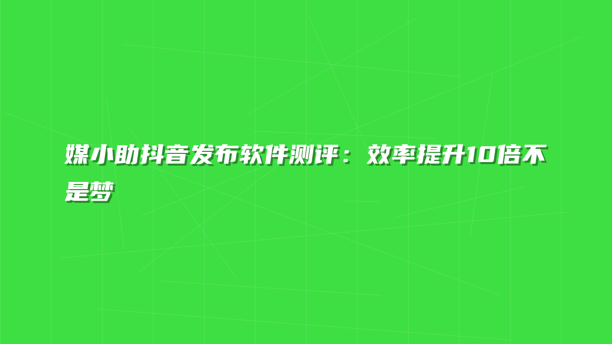 媒小助抖音发布软件测评：效率提升10倍不是梦