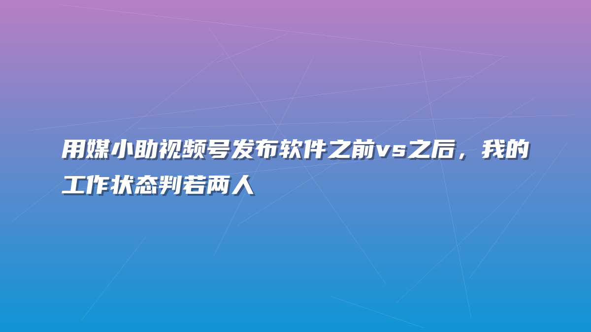 用媒小助视频号发布软件之前vs之后，我的工作状态判若两人