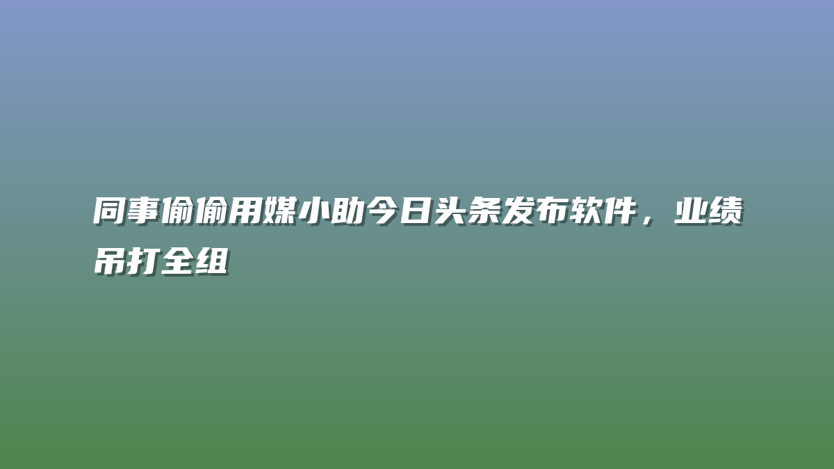 同事偷偷用媒小助今日头条发布软件，业绩吊打全组