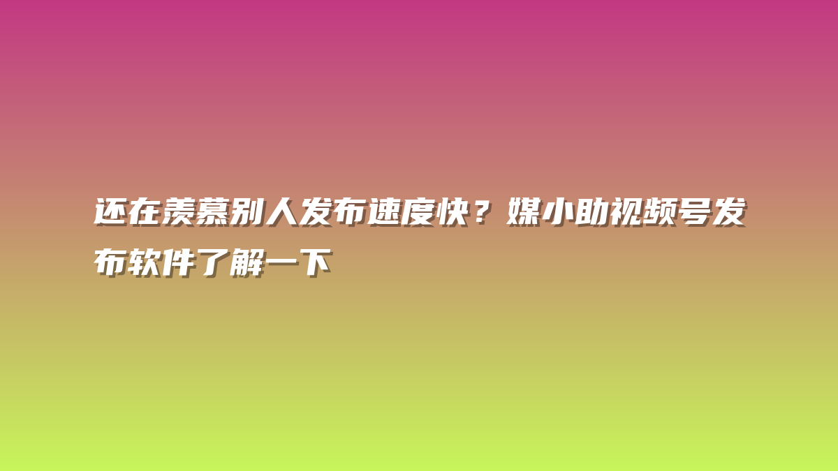 还在羡慕别人发布速度快？媒小助视频号发布软件了解一下