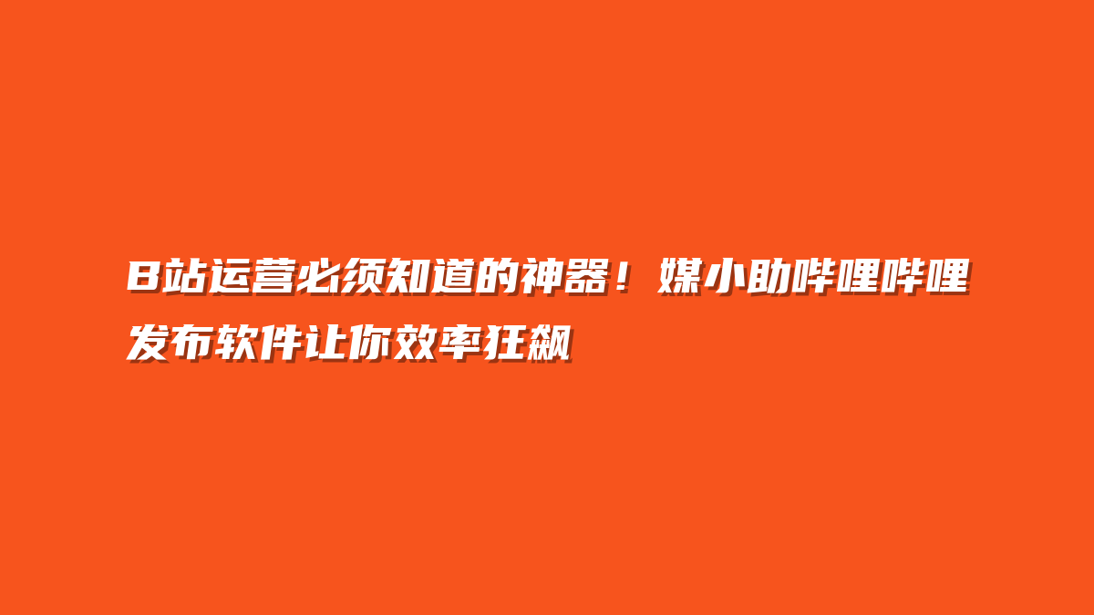 B站运营必须知道的神器！媒小助哔哩哔哩发布软件让你效率狂飙