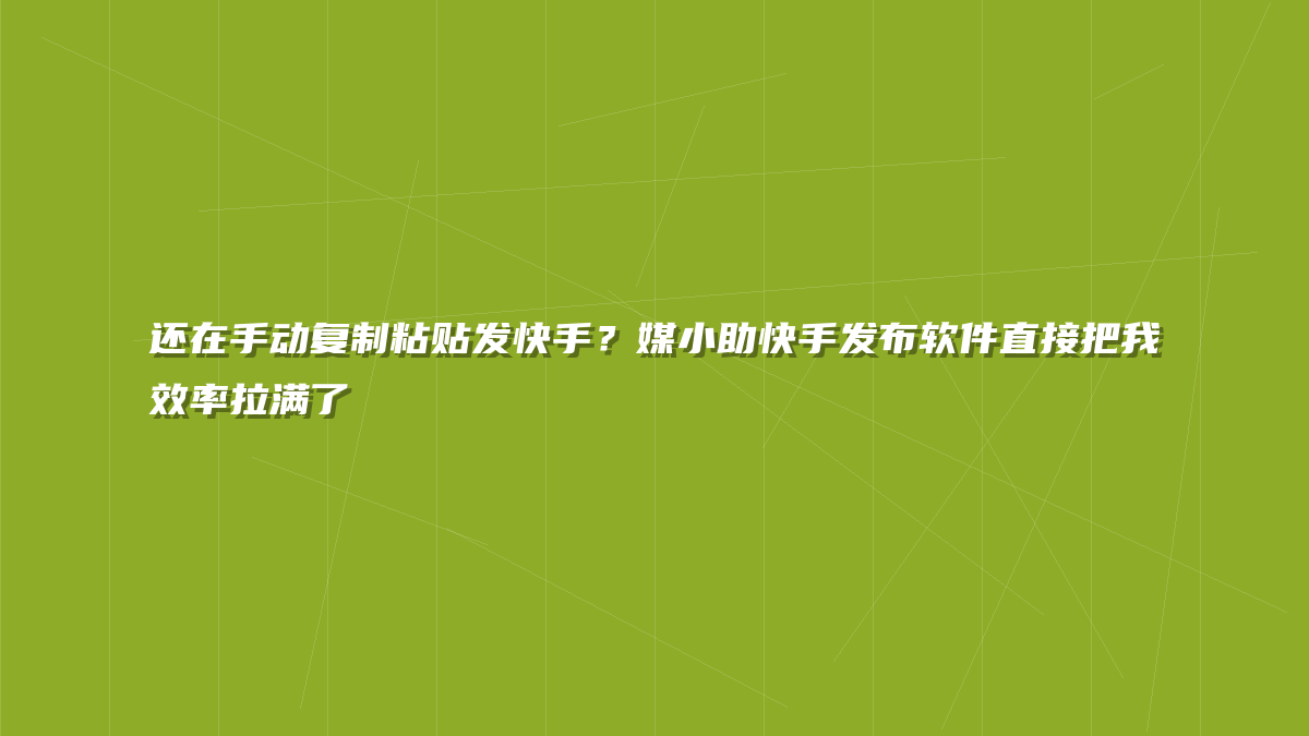 还在手动复制粘贴发快手？媒小助快手发布软件直接把我效率拉满了