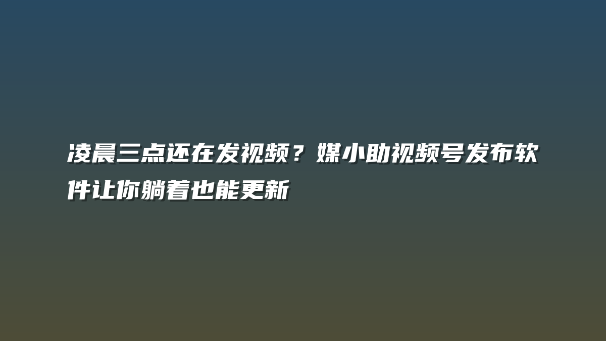 凌晨三点还在发视频？媒小助视频号发布软件让你躺着也能更新