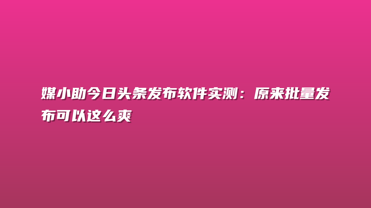 媒小助今日头条发布软件实测：原来批量发布可以这么爽