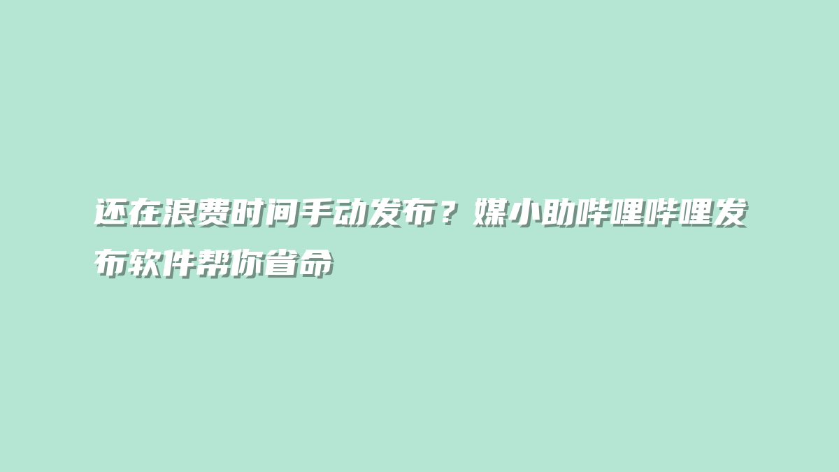 还在浪费时间手动发布？媒小助哔哩哔哩发布软件帮你省命