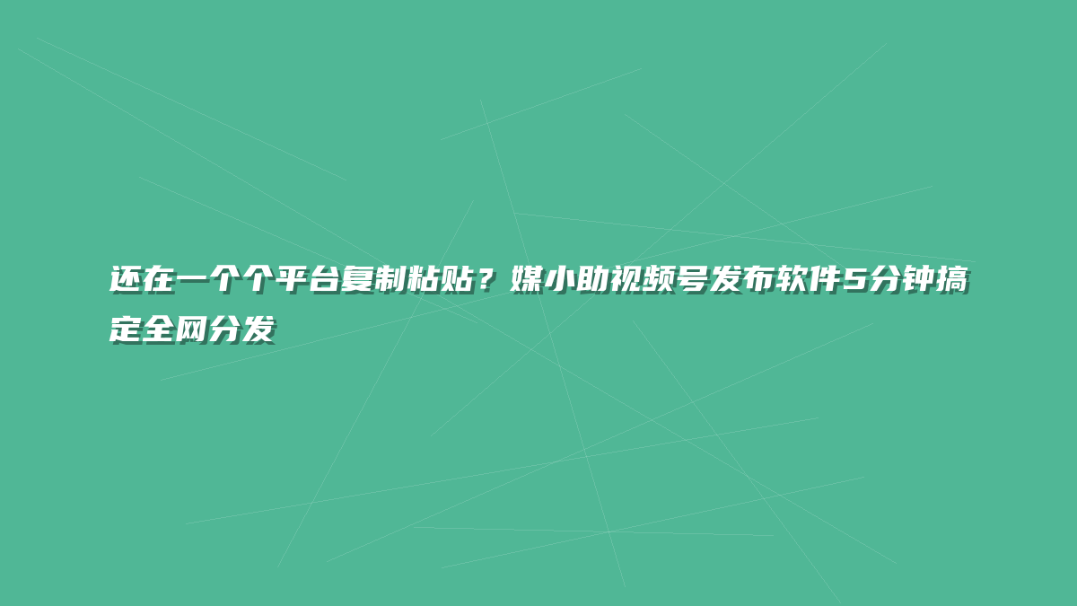 还在一个个平台复制粘贴？媒小助视频号发布软件5分钟搞定全网分发