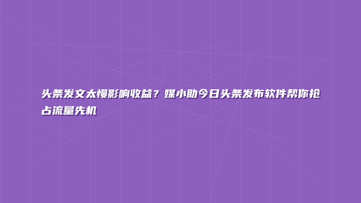 头条发文太慢影响收益？媒小助今日头条发布软件帮你抢占流量先机