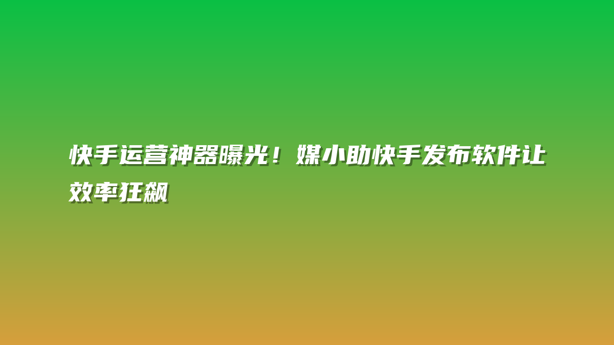 快手运营神器曝光！媒小助快手发布软件让效率狂飙