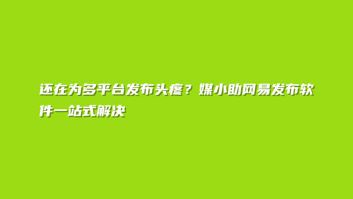 还在为多平台发布头疼？媒小助网易发布软件一站式解决