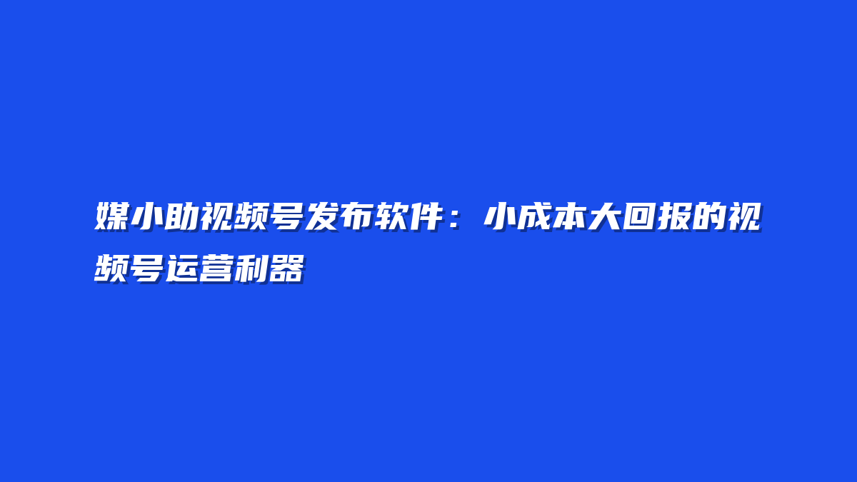 媒小助视频号发布软件：小成本大回报的视频号运营利器