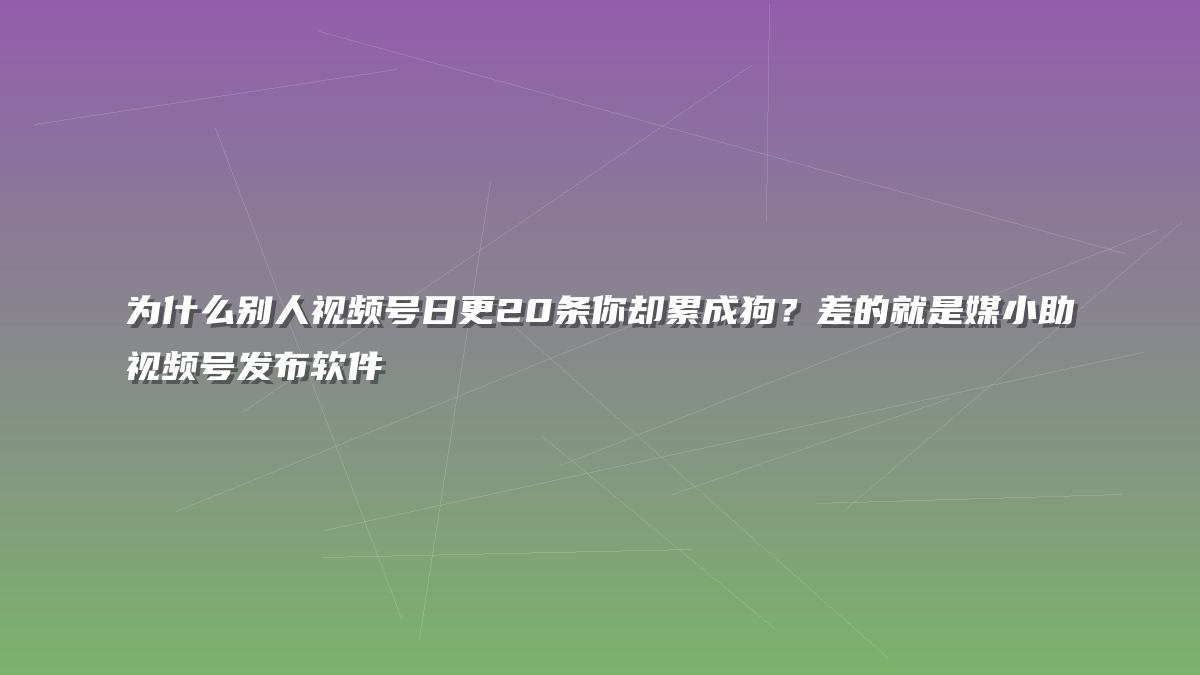 为什么别人视频号日更20条你却累成狗？差的就是媒小助视频号发布软件