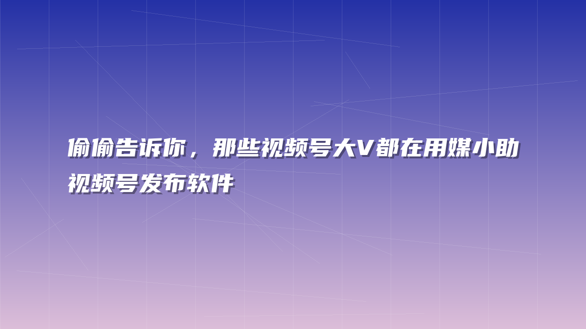 偷偷告诉你，那些视频号大V都在用媒小助视频号发布软件