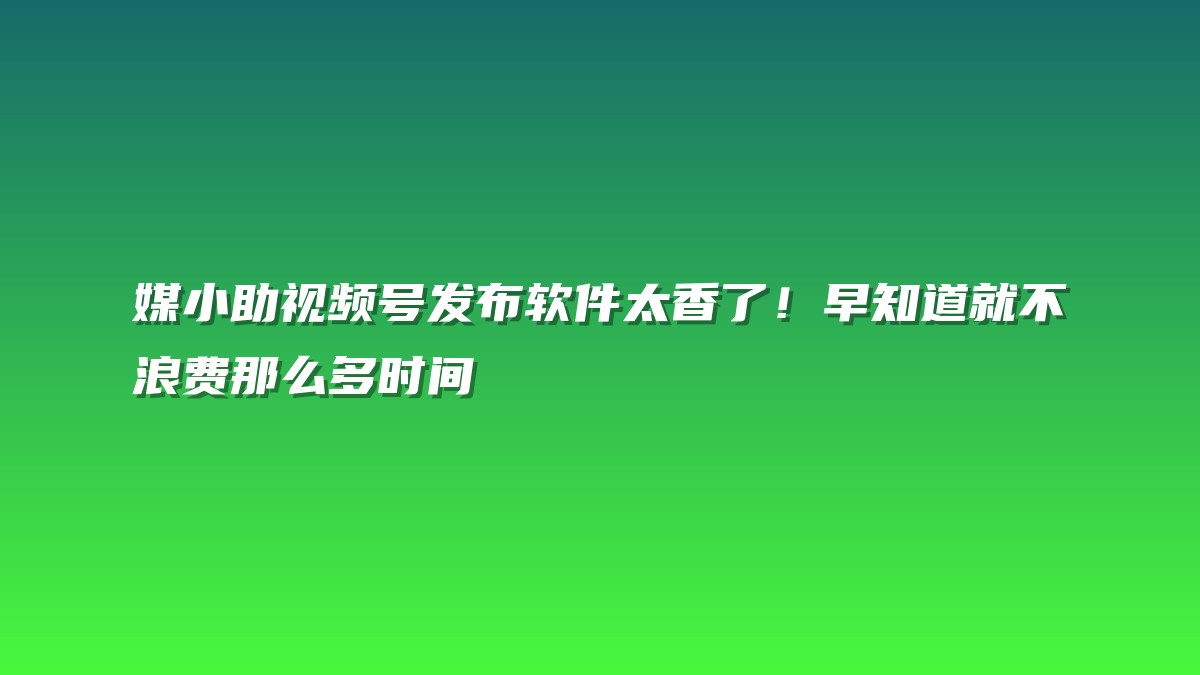 媒小助视频号发布软件太香了！早知道就不浪费那么多时间