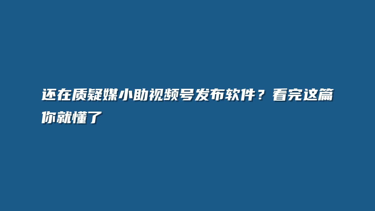 还在质疑媒小助视频号发布软件？看完这篇你就懂了