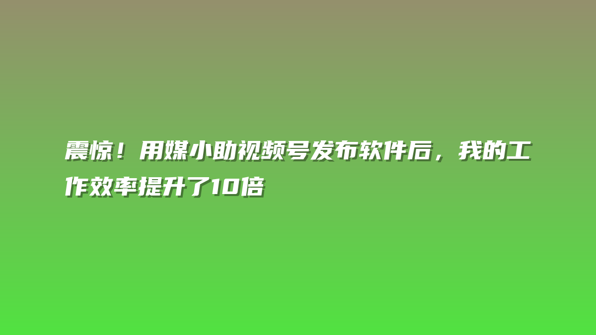 震惊！用媒小助视频号发布软件后，我的工作效率提升了10倍