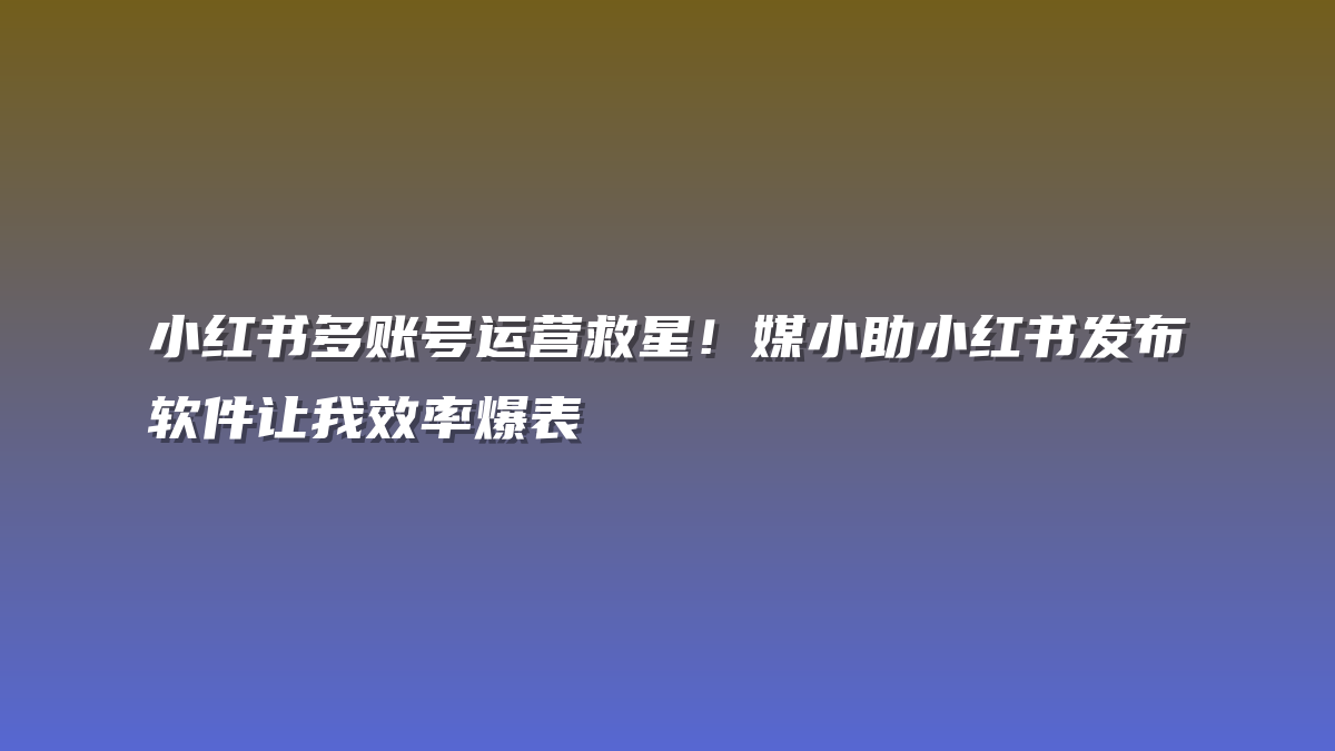 小红书多账号运营救星！媒小助小红书发布软件让我效率爆表