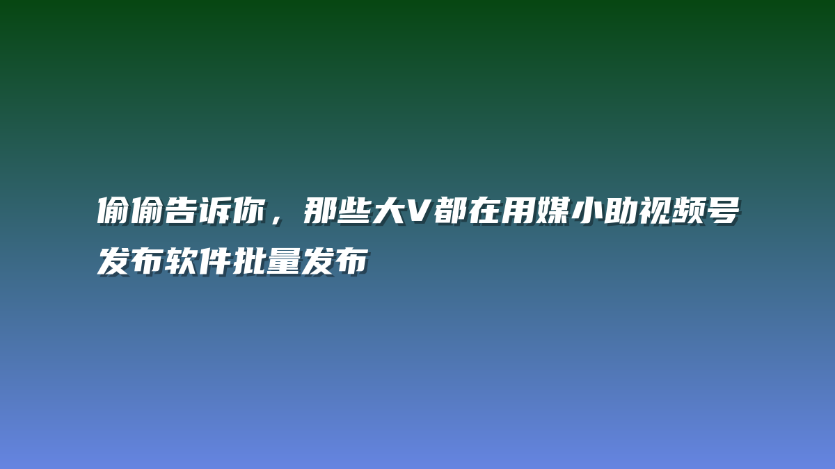 偷偷告诉你，那些大V都在用媒小助视频号发布软件批量发布