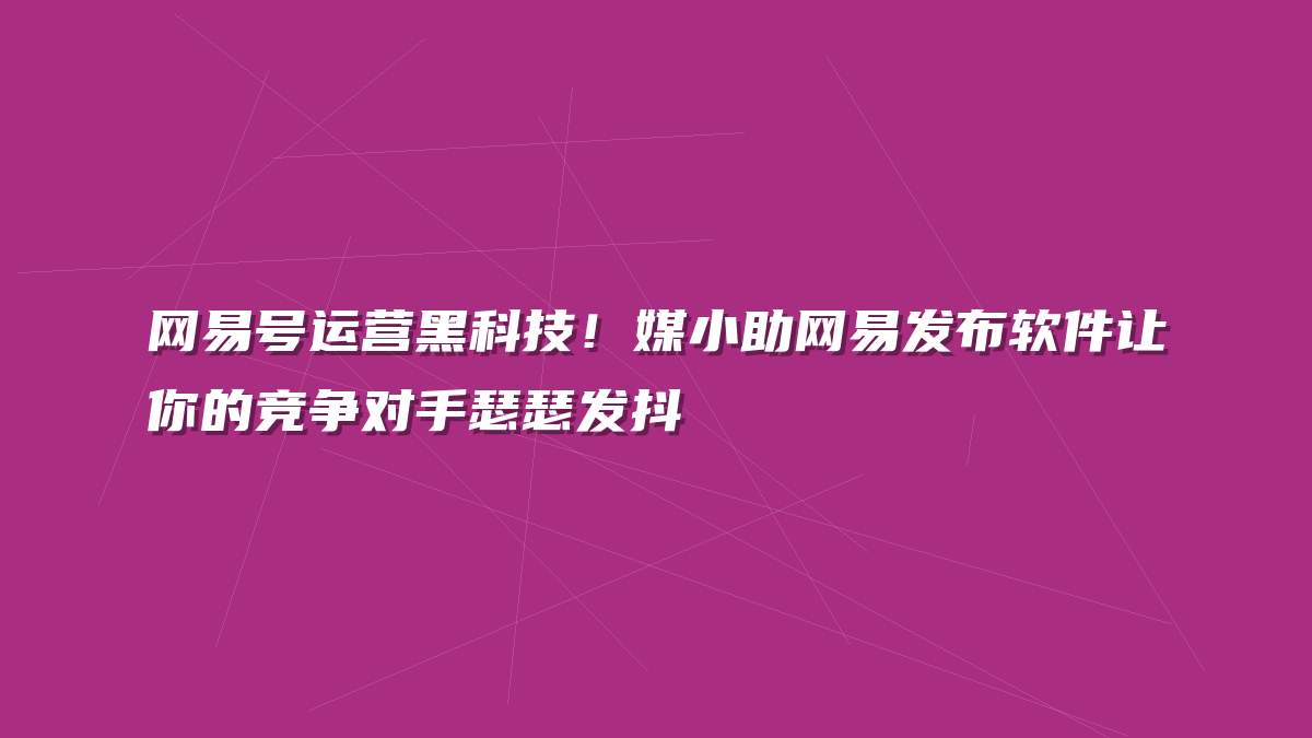 网易号运营黑科技！媒小助网易发布软件让你的竞争对手瑟瑟发抖