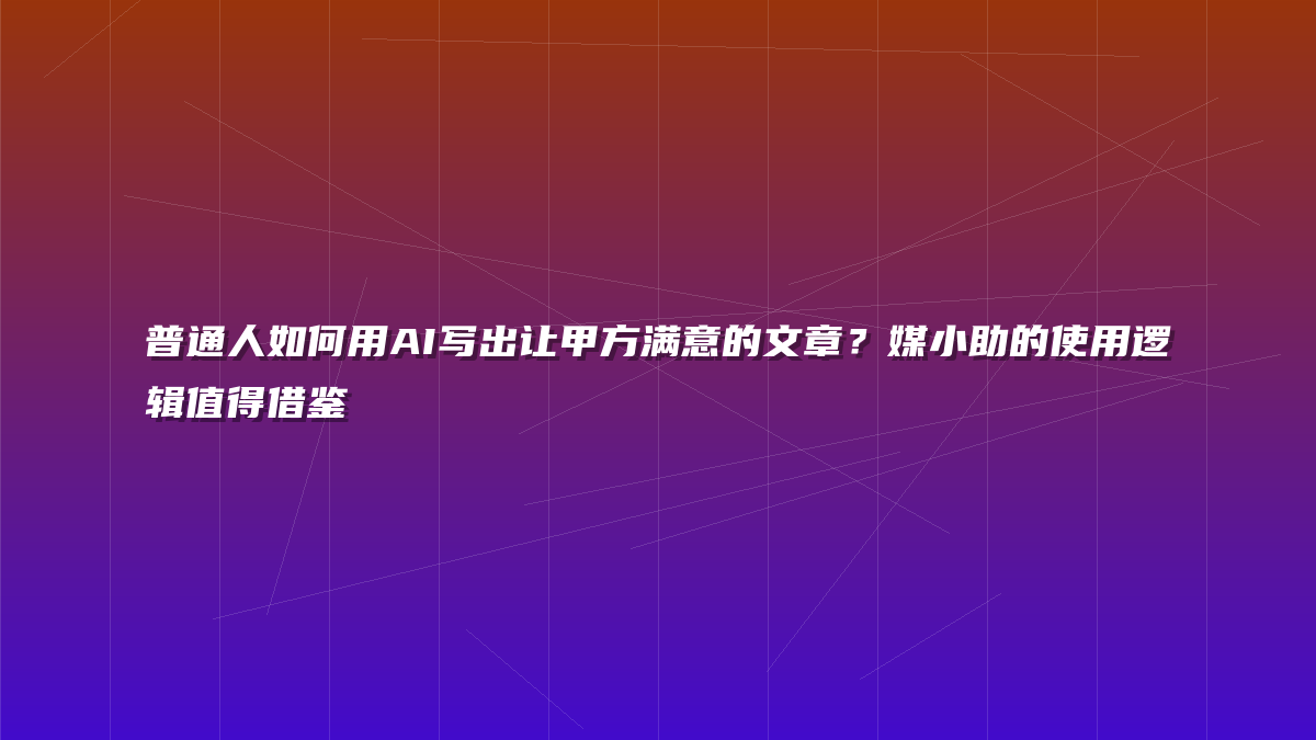 普通人如何用AI写出让甲方满意的文章？媒小助的使用逻辑值得借鉴