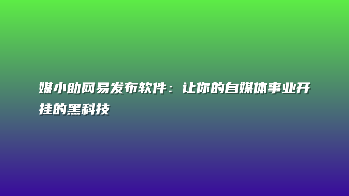 媒小助网易发布软件：让你的自媒体事业开挂的黑科技