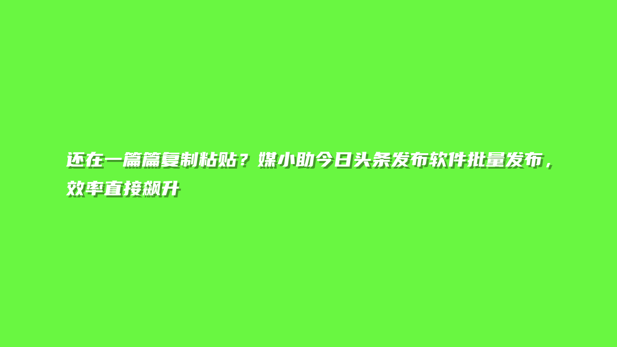 还在一篇篇复制粘贴？媒小助今日头条发布软件批量发布，效率直接飙升