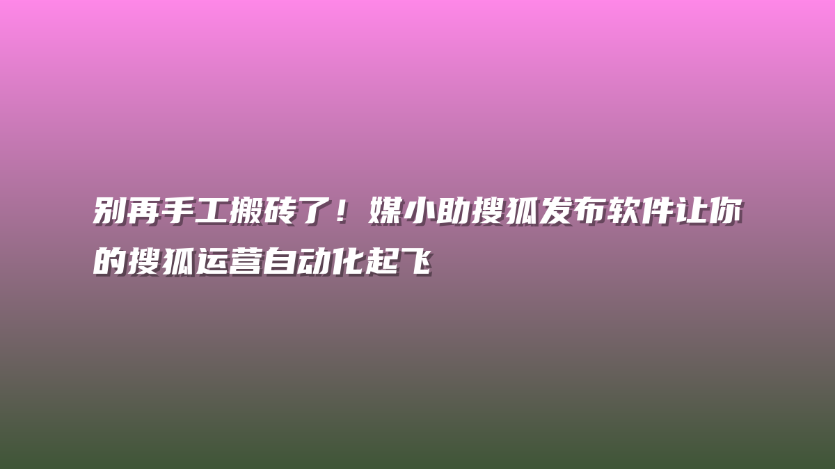别再手工搬砖了！媒小助搜狐发布软件让你的搜狐运营自动化起飞