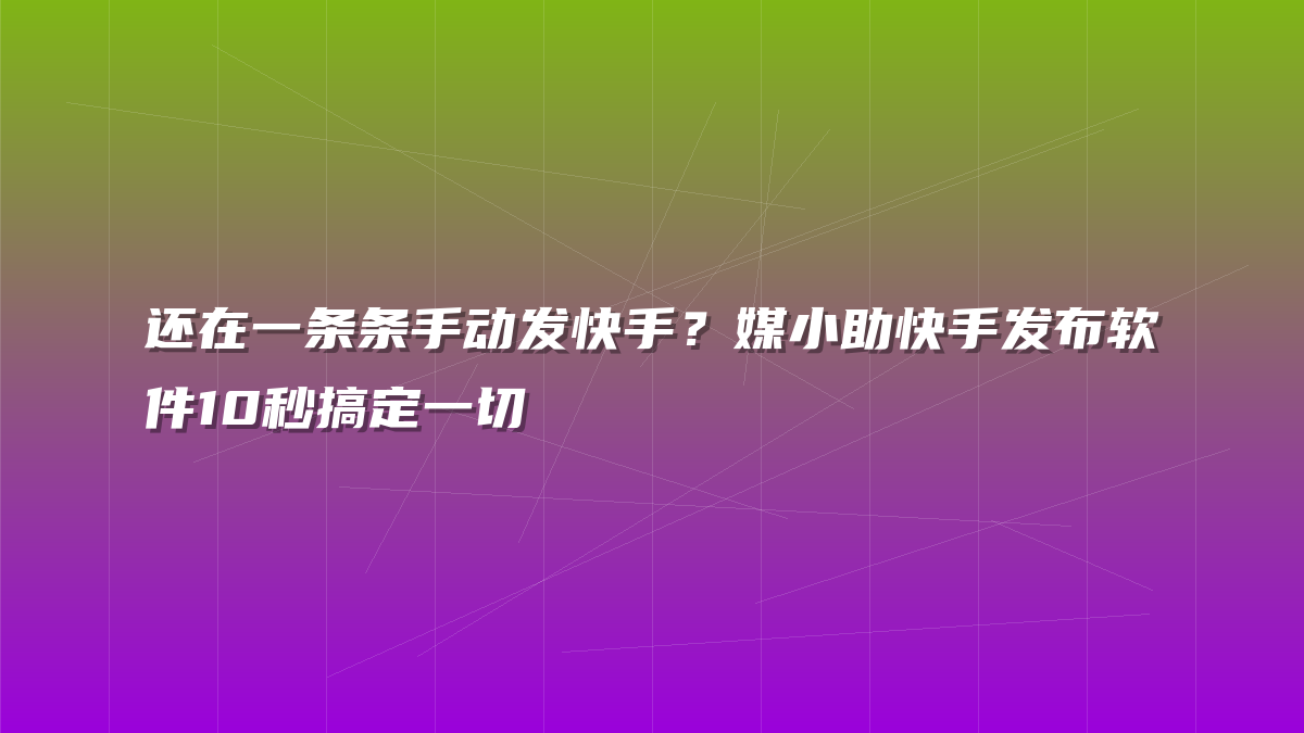 还在一条条手动发快手？媒小助快手发布软件10秒搞定一切