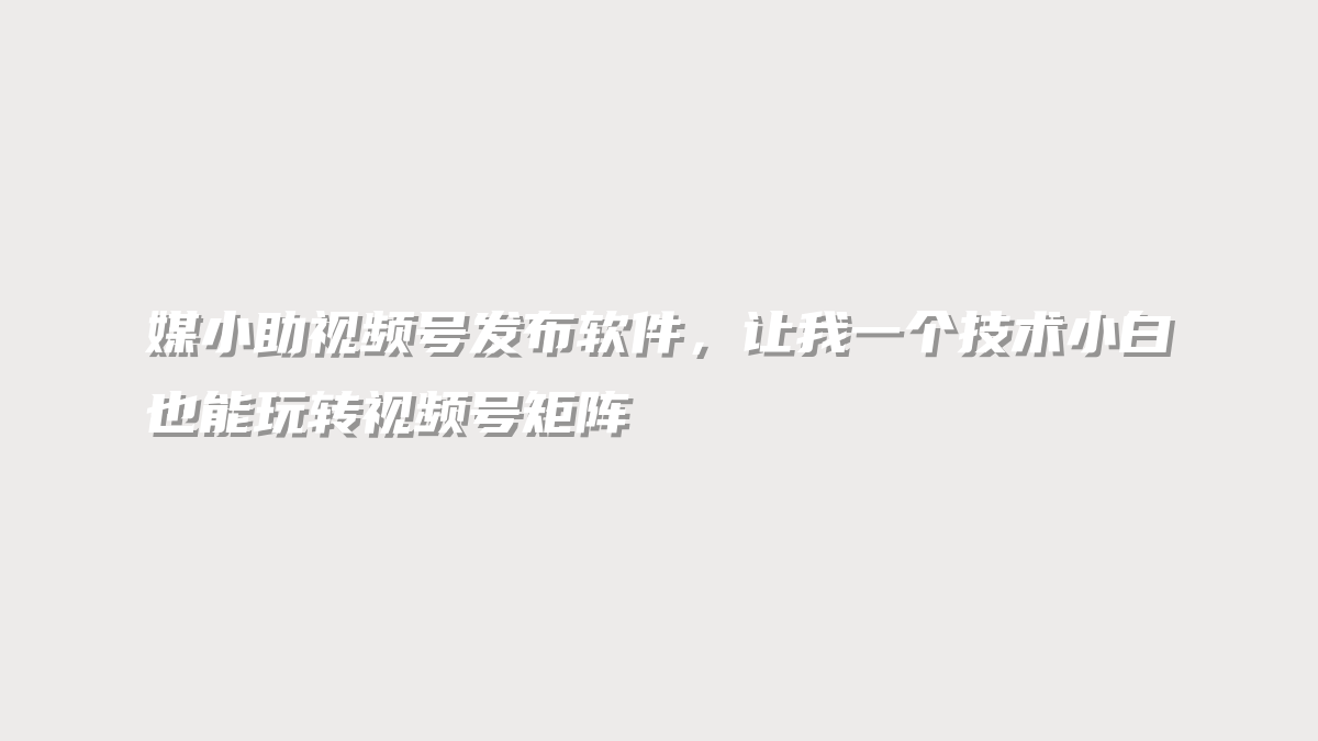 媒小助视频号发布软件，让我一个技术小白也能玩转视频号矩阵