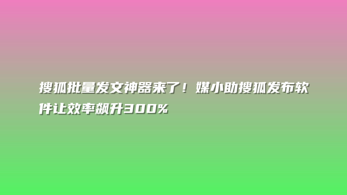搜狐批量发文神器来了！媒小助搜狐发布软件让效率飙升300%