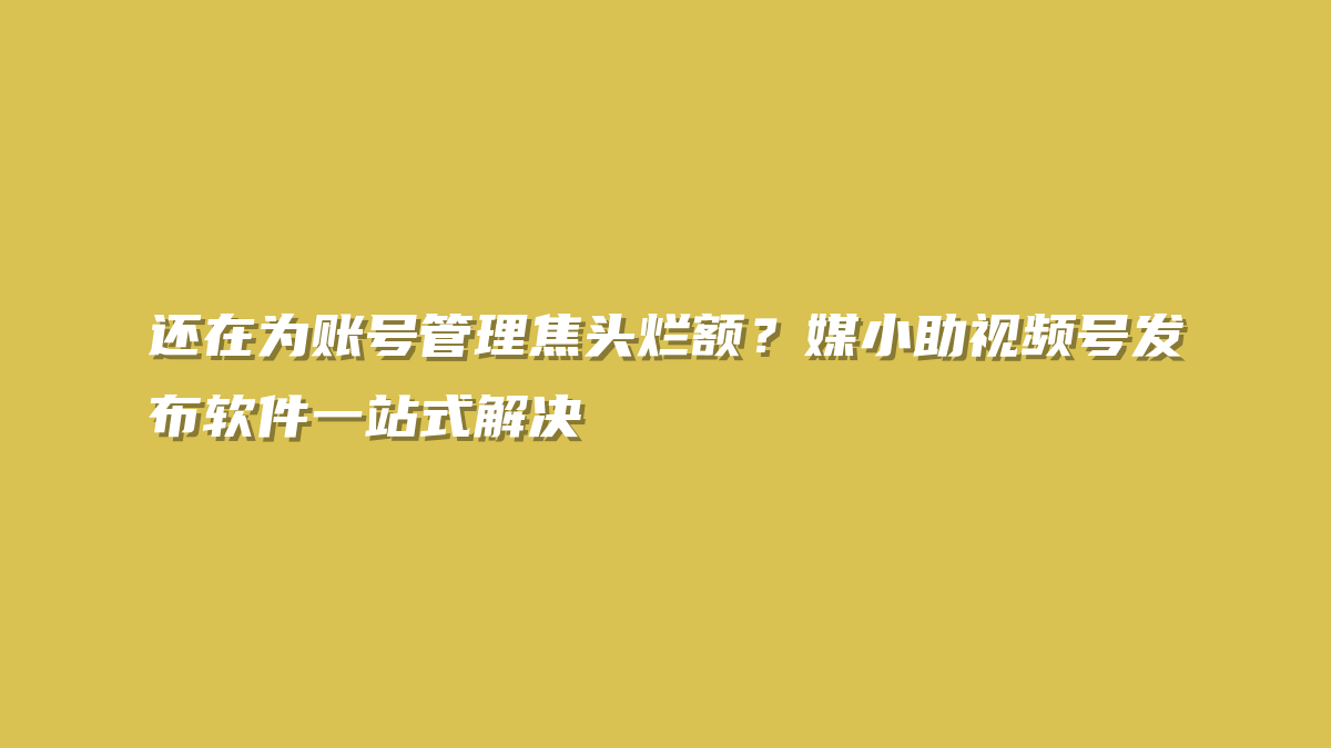 还在为账号管理焦头烂额？媒小助视频号发布软件一站式解决