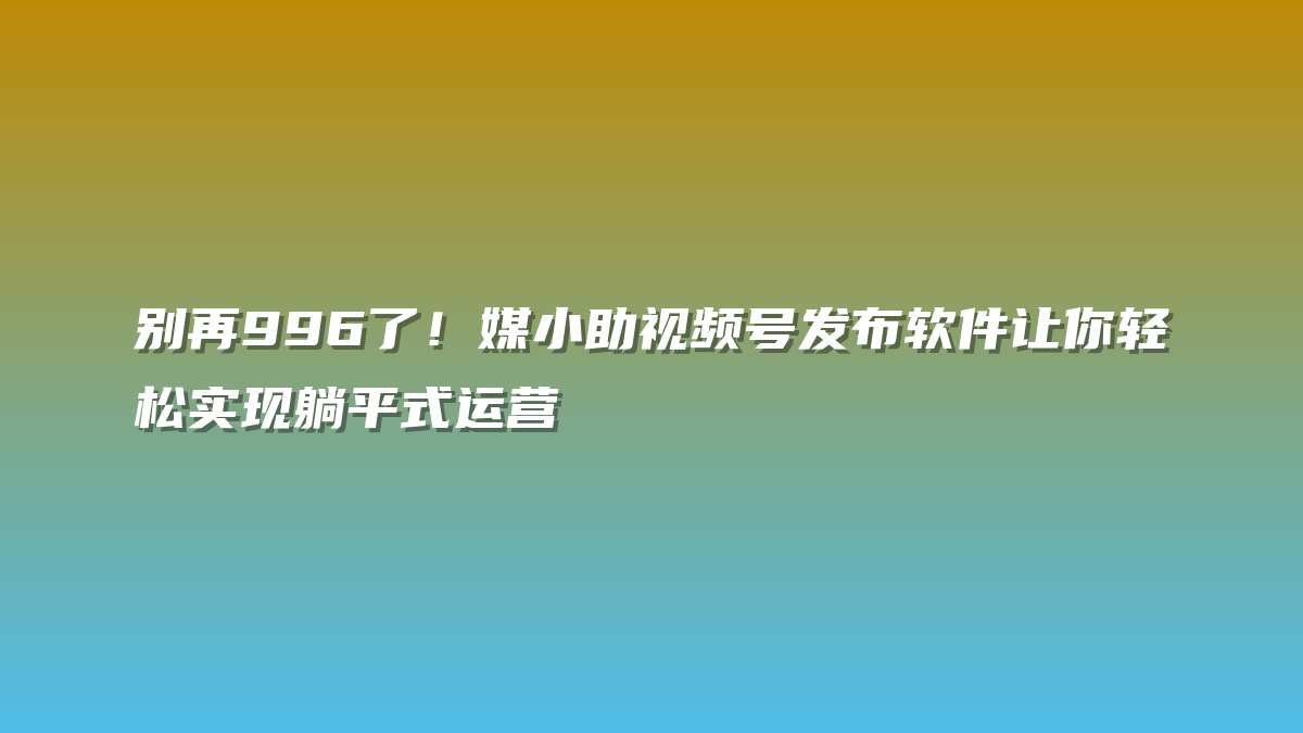 别再996了！媒小助视频号发布软件让你轻松实现躺平式运营