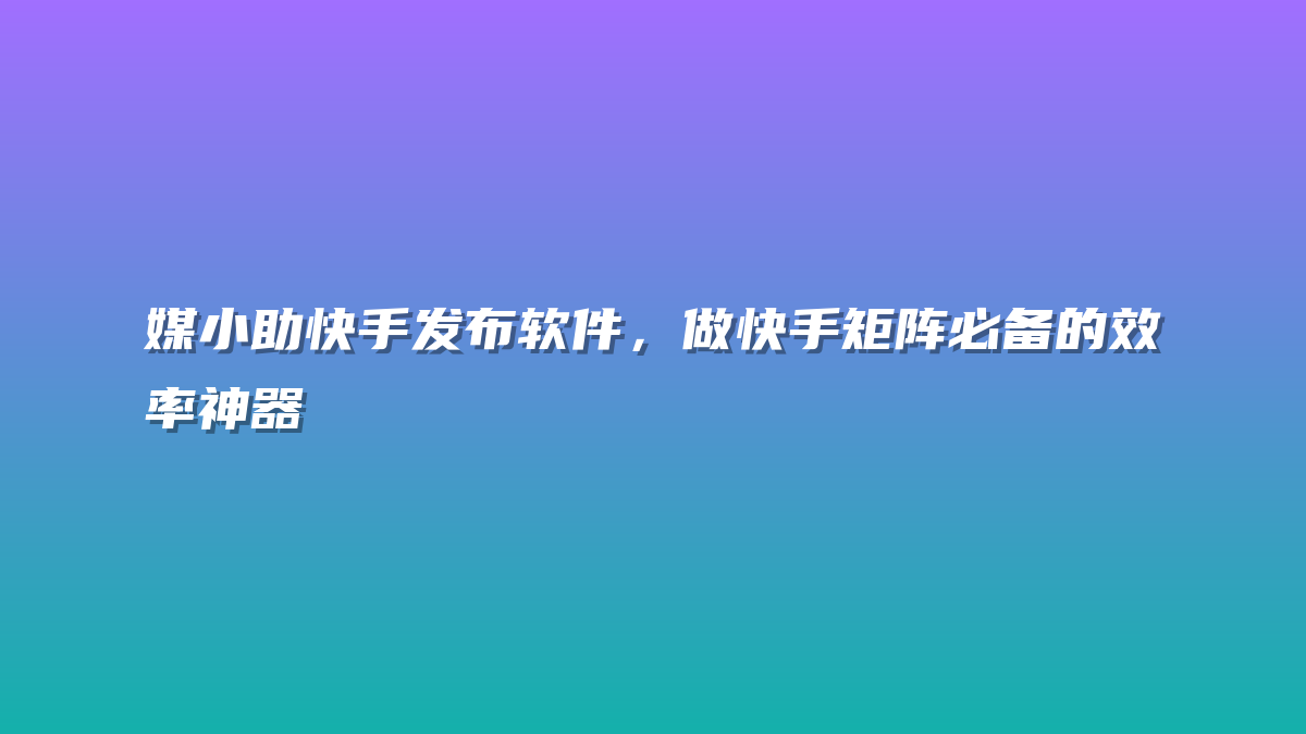 媒小助快手发布软件，做快手矩阵必备的效率神器