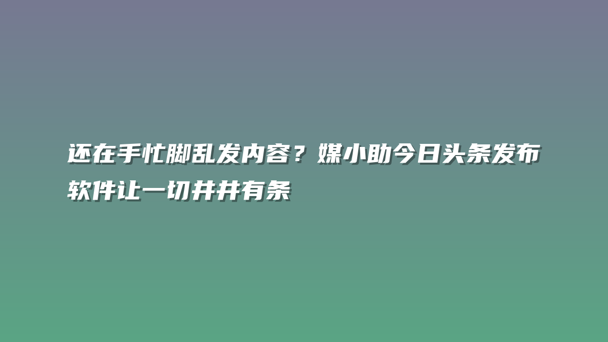 还在手忙脚乱发内容？媒小助今日头条发布软件让一切井井有条