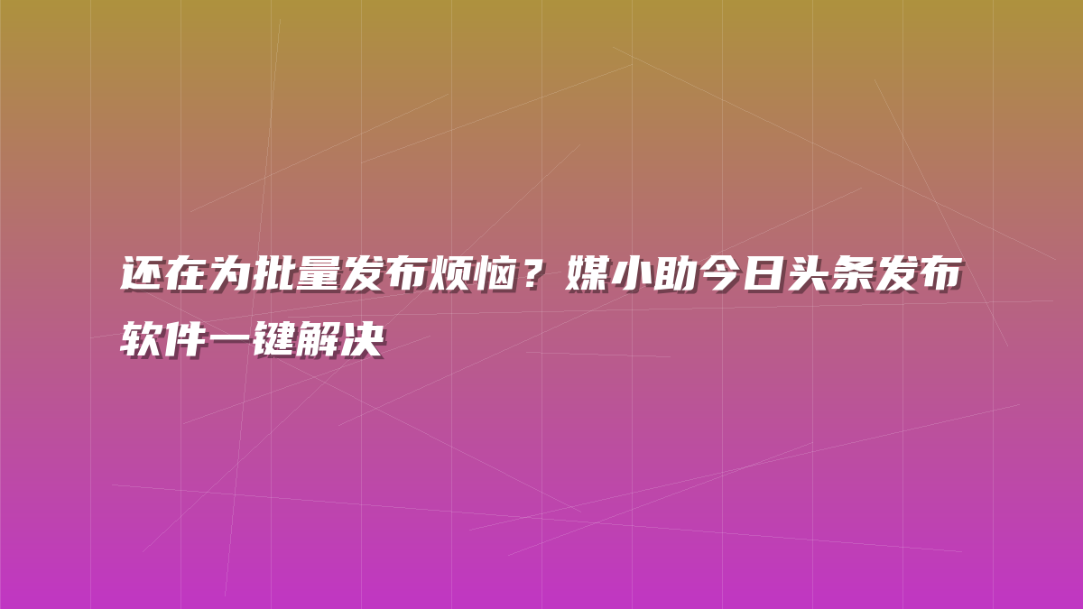 还在为批量发布烦恼？媒小助今日头条发布软件一键解决