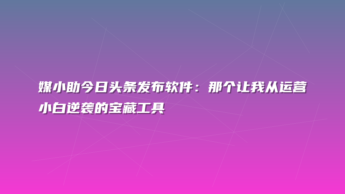 媒小助今日头条发布软件：那个让我从运营小白逆袭的宝藏工具