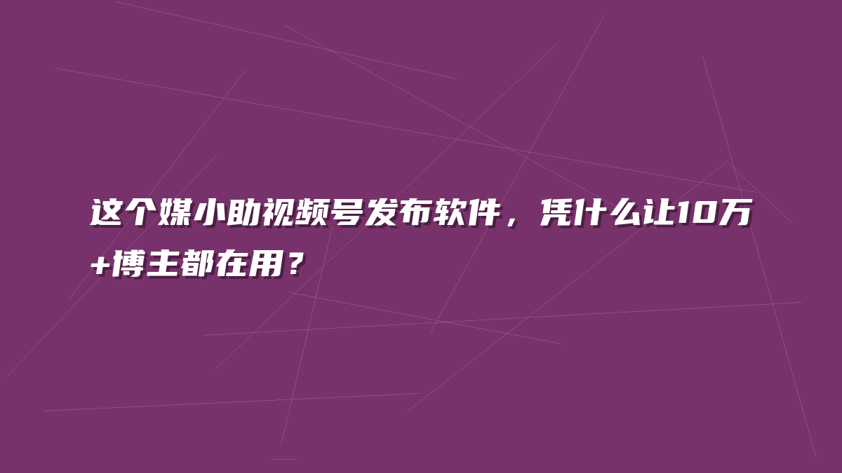 这个媒小助视频号发布软件，凭什么让10万+博主都在用？