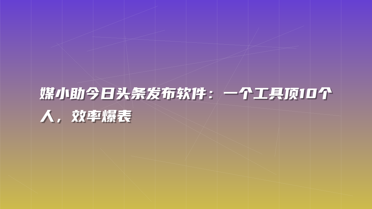 媒小助今日头条发布软件：一个工具顶10个人，效率爆表