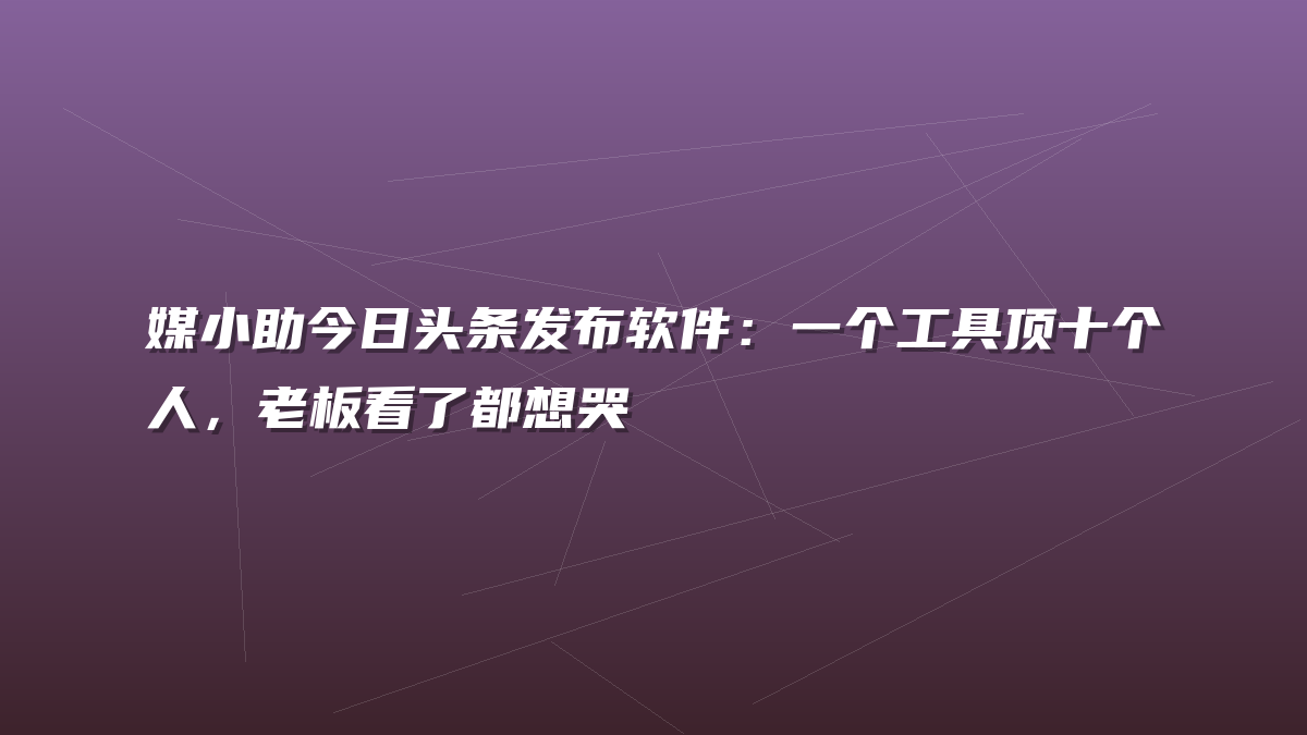 媒小助今日头条发布软件：一个工具顶十个人，老板看了都想哭