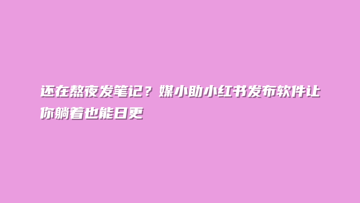 还在熬夜发笔记？媒小助小红书发布软件让你躺着也能日更