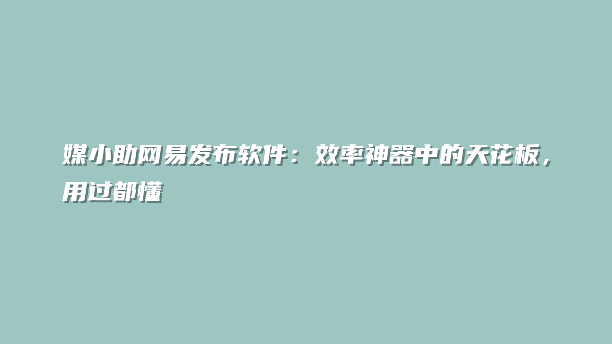 媒小助网易发布软件：效率神器中的天花板，用过都懂
