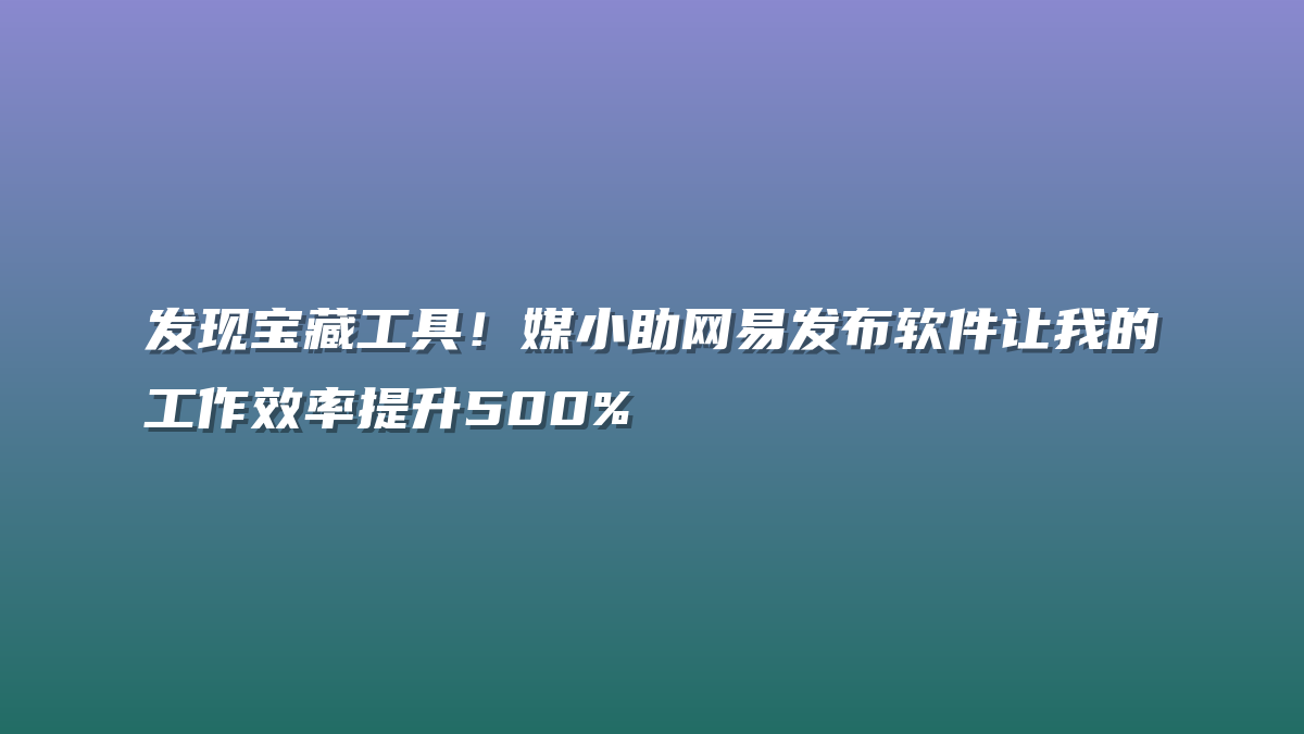 发现宝藏工具！媒小助网易发布软件让我的工作效率提升500%