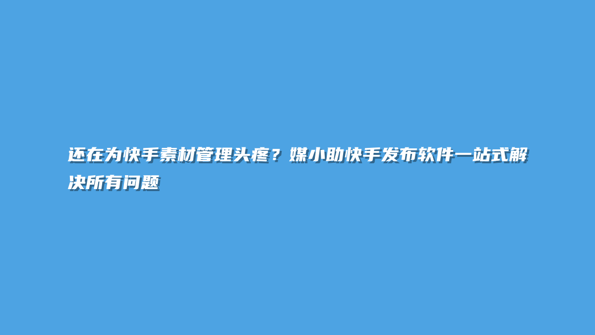 还在为快手素材管理头疼？媒小助快手发布软件一站式解决所有问题