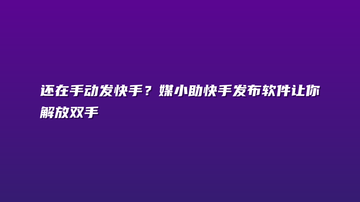 还在手动发快手？媒小助快手发布软件让你解放双手