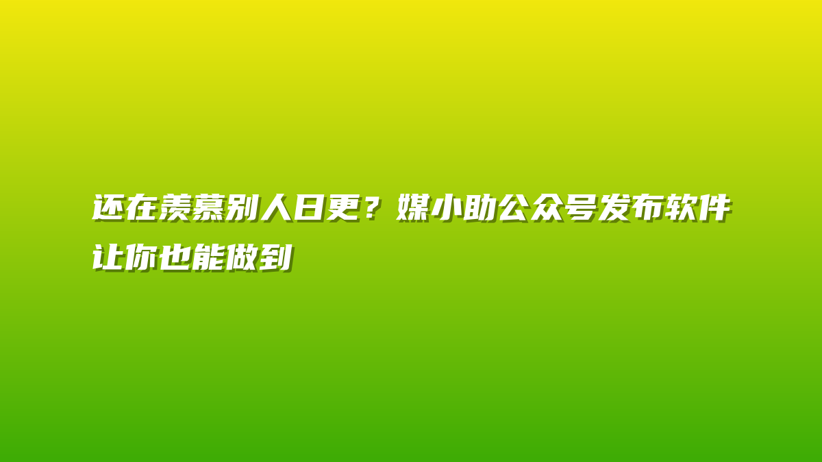 还在羡慕别人日更？媒小助公众号发布软件让你也能做到