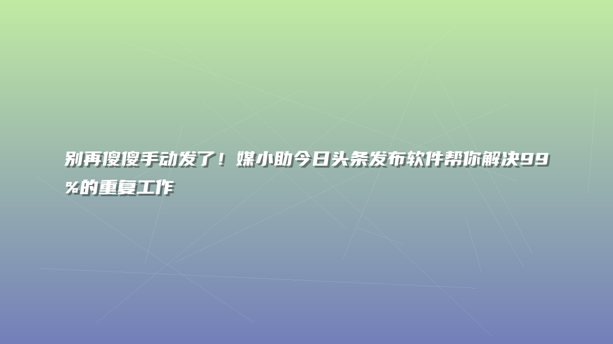 别再傻傻手动发了！媒小助今日头条发布软件帮你解决99%的重复工作