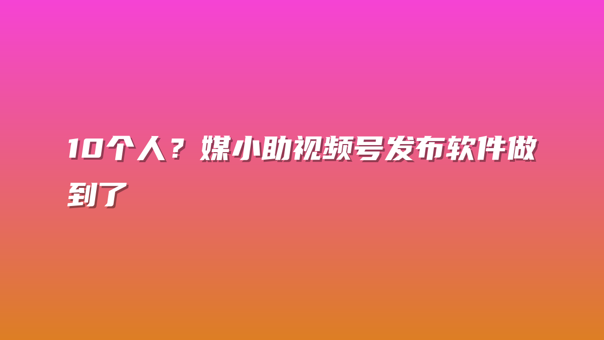10个人？媒小助视频号发布软件做到了