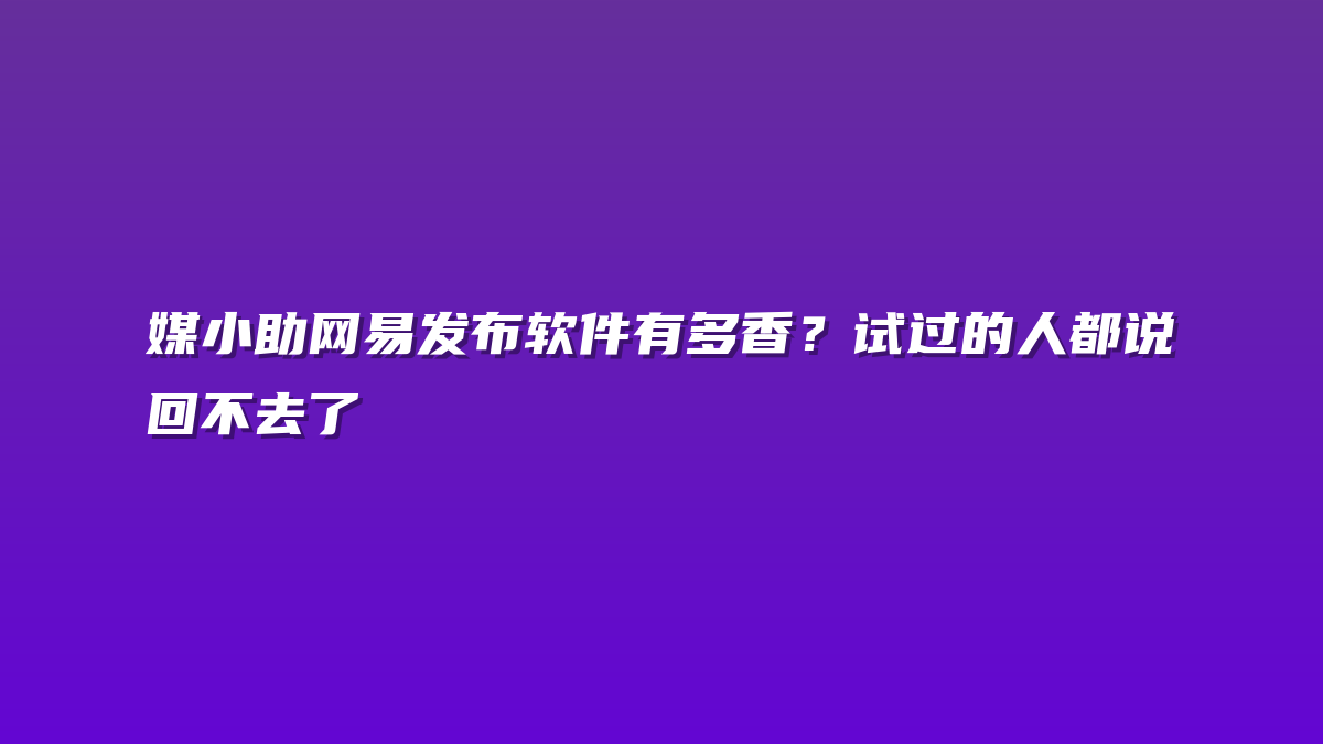 媒小助网易发布软件有多香？试过的人都说回不去了