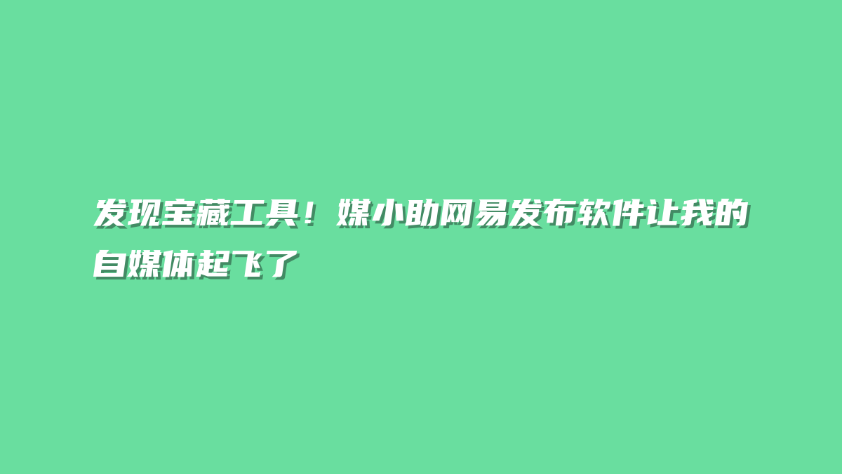 发现宝藏工具！媒小助网易发布软件让我的自媒体起飞了