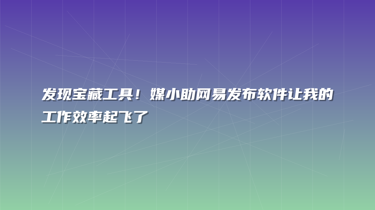 发现宝藏工具！媒小助网易发布软件让我的工作效率起飞了
